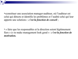 •«constituer une association manager-auditeur, où l’auditeur est
celui qui détecte et identifie les problèmes et l’audité celui qui leur
apporte une solution» : c’est la fonction de conseil ;
• « faire que les responsables et la direction soient légitimement
fiers » (« to make management look good » : c’est la fonction de
motivation.
 