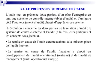 3.1. LE PROCESSUS DE REMISE EN CAUSE
L’audit met en présence deux parties, d’un côté l’entreprise en
tant que système de contrôle interne (objet d’audit) et d’un autre
côté l’auditeur (agent d’audit) chargé d’apprécier ce système.
L’évolution a concerné les deux parties de la relation d’audit : le
système de contrôle interne et l’audit (à la fois leurs pratiques et
les concepts sous-jacents).
• La remise en cause de l’audit externe a abouti à la mise en place
de l’audit interne ;
• La remise en cause de l’audit financier a abouti au
développement de l’audit opérationnel (restreint) et de l’audit de
management (audit opérationnel élargi) ;
 