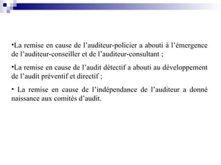•La remise en cause de l’auditeur-policier a abouti à l’émergence
de l’auditeur-conseiller et de l’auditeur-consultant ;
•La remise en cause de l’audit détectif a abouti au développement
de l’audit préventif et directif ;
• La remise en cause de l’indépendance de l’auditeur a donné
naissance aux comités d’audit.
 