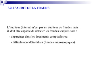 3.2. L’AUDIT ET LA FRAUDE
L’auditeur (interne) n’est pas un auditeur de fraudes mais
il doit être capable de détecter les fraudes lesquels sont :
- apparentes dans les documents comptables ou
- difficilement détectables (fraudes microscopiques)
 