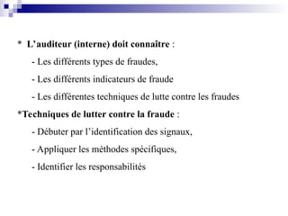 * L’auditeur (interne) doit connaître :
- Les différents types de fraudes,
- Les différents indicateurs de fraude
- Les différentes techniques de lutte contre les fraudes
*Techniques de lutter contre la fraude :
- Débuter par l’identification des signaux,
- Appliquer les méthodes spécifiques,
- Identifier les responsabilités
 