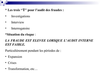 * Les trois ‘’I’’ pour l’audit des fraudes :
• Investigations
• Interview
• Interrogatoire
*Situation du risque :
LA FRAUDE EST ELEVEE LORSQUE L’AUDIT INTERNE
EST FAIBLE.
Particulièrement pendant les périodes de :
• Expansion
• Crises
• Transformation, etc…
 
