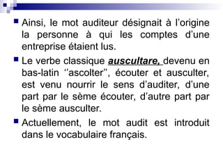  Ainsi, le mot auditeur désignait à l’origine
la personne à qui les comptes d’une
entreprise étaient lus.
 Le verbe classique auscultare, devenu en
bas-latin ‘’ascolter’’, écouter et ausculter,
est venu nourrir le sens d’auditer, d’une
part par le sème écouter, d’autre part par
le sème ausculter.
 Actuellement, le mot audit est introduit
dans le vocabulaire français.
 