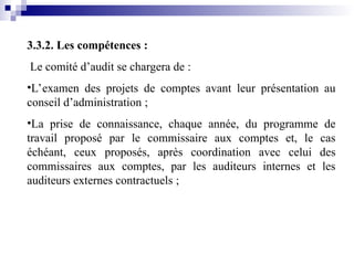 3.3.2. Les compétences :
Le comité d’audit se chargera de :
•L’examen des projets de comptes avant leur présentation au
conseil d’administration ;
•La prise de connaissance, chaque année, du programme de
travail proposé par le commissaire aux comptes et, le cas
échéant, ceux proposés, après coordination avec celui des
commissaires aux comptes, par les auditeurs internes et les
auditeurs externes contractuels ;
 