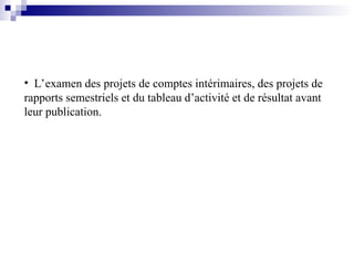 • L’examen des projets de comptes intérimaires, des projets de
rapports semestriels et du tableau d’activité et de résultat avant
leur publication.
 