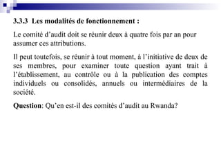3.3.3 Les modalités de fonctionnement :
Le comité d’audit doit se réunir deux à quatre fois par an pour
assumer ces attributions.
Il peut toutefois, se réunir à tout moment, à l’initiative de deux de
ses membres, pour examiner toute question ayant trait à
l’établissement, au contrôle ou à la publication des comptes
individuels ou consolidés, annuels ou intermédiaires de la
société.
Question: Qu’en est-il des comités d’audit au Rwanda?
 