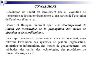 CONCLUSIONS
L’évolution de l’audit est étroitement liée à l’évolution de
l’entreprise et de son environnement d’une part et de l’évolution
de l’auditeur d’autre part.
Bécour et Bouquin précisent que : « le développement de
l’audit est inséparable de la propagation des modes de
direction et de coordination ».
En ce qui concernent l’entreprise et son environnement, nous
relevons l’évolution des systèmes de gestion (organisation,
animation et information), des modes de gouvernement, des
méthodes, des outils, des technologies, des procédures de
travail, des risques, etc.
 