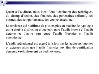 Quant à l’auditeur, nous identifions l’évolution des techniques,
du champ d’action, des finalités, des partenaires (clients), des
normes, des comportements, des compétences, etc.
La tendance qui s’affirme de plus en plus en matière de typologie
est la double distinction d’une part entre l’audit interne et l’audit
externe et d’autre part entre l’audit financier et l’audit
opérationnel.
L’audit opérationnel est exercé à la fois par les auditeurs internes
et externes alors que l’audit financier aux fins de certification
demeure exclusivement un audit externe.
 