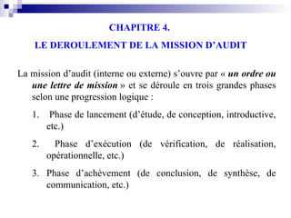 CHAPITRE 4.
LE DEROULEMENT DE LA MISSION D’AUDIT
La mission d’audit (interne ou externe) s’ouvre par « un ordre ou
une lettre de mission » et se déroule en trois grandes phases
selon une progression logique :
1. Phase de lancement (d’étude, de conception, introductive,
etc.)
2. Phase d’exécution (de vérification, de réalisation,
opérationnelle, etc.)
3. Phase d’achèvement (de conclusion, de synthèse, de
communication, etc.)
 