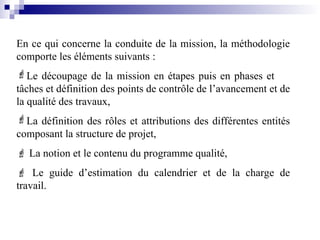 En ce qui concerne la conduite de la mission, la méthodologie
comporte les éléments suivants :
Le découpage de la mission en étapes puis en phases et
tâches et définition des points de contrôle de l’avancement et de
la qualité des travaux,
La définition des rôles et attributions des différentes entités
composant la structure de projet,
 La notion et le contenu du programme qualité,
 Le guide d’estimation du calendrier et de la charge de
travail.
 