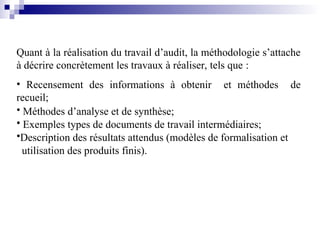 Quant à la réalisation du travail d’audit, la méthodologie s’attache
à décrire concrètement les travaux à réaliser, tels que :
• Recensement des informations à obtenir et méthodes de
recueil;
• Méthodes d’analyse et de synthèse;
• Exemples types de documents de travail intermédiaires;
•Description des résultats attendus (modèles de formalisation et
utilisation des produits finis).
 