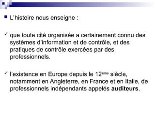  L’histoire nous enseigne :
 que toute cité organisée a certainement connu des
systèmes d’information et de contrôle, et des
pratiques de contrôle exercées par des
professionnels.
 l’existence en Europe depuis le 12ème
siècle,
notamment en Angleterre, en France et en Italie, de
professionnels indépendants appelés auditeurs.
 