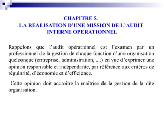 CHAPITRE 5.
LA REALISATION D’UNE MISSION DE L’AUDIT
INTERNE OPERATIONNEL
Rappelons que l’audit opérationnel est l’examen par un
professionnel de la gestion de chaque fonction d’une organisation
quelconque (entreprise, administration,.....) en vue d’exprimer une
opinion responsable et indépendante, par référence aux critères de
régularité, d’économie et d’efficience.
Cette opinion doit accroître la maîtrise de la gestion de la dite
organisation.
 