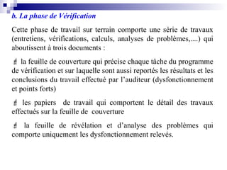 b. La phase de Vérification
Cette phase de travail sur terrain comporte une série de travaux
(entretiens, vérifications, calculs, analyses de problèmes,....) qui
aboutissent à trois documents :
 la feuille de couverture qui précise chaque tâche du programme
de vérification et sur laquelle sont aussi reportés les résultats et les
conclusions du travail effectué par l’auditeur (dysfonctionnement
et points forts)
 les papiers de travail qui comportent le détail des travaux
effectués sur la feuille de couverture
 la feuille de révélation et d’analyse des problèmes qui
comporte uniquement les dysfonctionnement relevés.
 