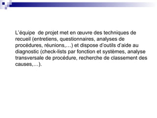 L’équipe de projet met en œuvre des techniques de
recueil (entretiens, questionnaires, analyses de
procédures, réunions,…) et dispose d’outils d’aide au
diagnostic (check-lists par fonction et systèmes, analyse
transversale de procédure, recherche de classement des
causes,…).
 