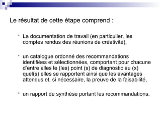 Le résultat de cette étape comprend :
 La documentation de travail (en particulier, les
comptes rendus des réunions de créativité),
 un catalogue ordonné des recommandations
identifiées et sélectionnées, comportant pour chacune
d’entre elles le (les) point (s) de diagnostic au (x)
quel(s) elles se rapportent ainsi que les avantages
attendus et, si nécessaire, la preuve de la faisabilité,
 un rapport de synthèse portant les recommandations.
 