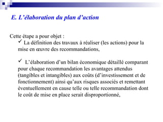 E. L’élaboration du plan d’action
Cette étape a pour objet :
 La définition des travaux à réaliser (les actions) pour la
mise en œuvre des recommandations,
 L’élaboration d’un bilan économique détaillé comparant
pour chaque recommandation les avantages attendus
(tangibles et intangibles) aux coûts (d’investissement et de
fonctionnement) ainsi qu’aux risques associés et remettant
éventuellement en cause telle ou telle recommandation dont
le coût de mise en place serait disproportionné,
 