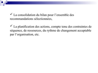  La consolidation du bilan pour l’ensemble des
recommandations sélectionnées,
 La planification des actions, compte tenu des contraintes de
séquence, de ressources, du rythme de changement acceptable
par l’organisation, etc.
 