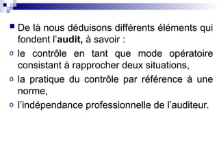  De là nous déduisons différents éléments qui
fondent l’audit, à savoir :
o le contrôle en tant que mode opératoire
consistant à rapprocher deux situations,
o la pratique du contrôle par référence à une
norme,
o l’indépendance professionnelle de l’auditeur.
 