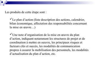 Les produits de cette étape sont :
Le plan d’action (liste description des actions, calendrier,
bilan économique, affectation des responsabilités concernant
la mise en œuvre…)
Une note d’organisation de la mise en œuvre du plan
d’action, indiquant notamment les structures de projet et de
coordination à mettre en oeuvre, les principaux risques et
facteurs clés et succès, les modalités de communication
propres à assurer la mobilisation des personnels, les modalités
d’actualisation du plan d’action, etc.
 