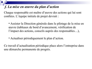 f. La mise en œuvre du plan d’action
Chaque responsable est maître d’œuvre des actions qui lui sont
confiées. L’équipe initiale de projet devrait :
• Assister la Direction générale dans le pilotage de la mise en
œuvre (tableaux de bord d’avancement, vérification de
l’impact des actions, conseils auprès des responsables…),
• Actualiser périodiquement le plan d’action.
Ce travail d’actualisation périodique place alors l’entreprise dans
une démarche permanente de progrès.
 