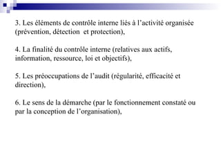 3. Les éléments de contrôle interne liés à l’activité organisée
(prévention, détection et protection),
4. La finalité du contrôle interne (relatives aux actifs,
information, ressource, loi et objectifs),
5. Les préoccupations de l’audit (régularité, efficacité et
direction),
6. Le sens de la démarche (par le fonctionnement constaté ou
par la conception de l’organisation),
 