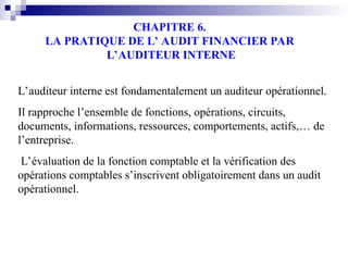 CHAPITRE 6.
LA PRATIQUE DE L’ AUDIT FINANCIER PAR
L’AUDITEUR INTERNE
L’auditeur interne est fondamentalement un auditeur opérationnel.
Il rapproche l’ensemble de fonctions, opérations, circuits,
documents, informations, ressources, comportements, actifs,… de
l’entreprise.
L’évaluation de la fonction comptable et la vérification des
opérations comptables s’inscrivent obligatoirement dans un audit
opérationnel.
 