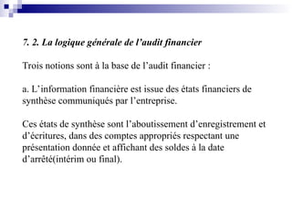 7. 2. La logique générale de l’audit financier
Trois notions sont à la base de l’audit financier :
a. L’information financière est issue des états financiers de
synthèse communiqués par l’entreprise.
Ces états de synthèse sont l’aboutissement d’enregistrement et
d’écritures, dans des comptes appropriés respectant une
présentation donnée et affichant des soldes à la date
d’arrêté(intérim ou final).
 