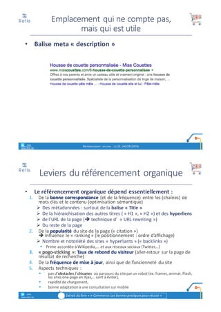 • Google	utilise	des	serveurs	informatiques	qui	parcourent	en	
permanence	le	web	en	vue	de	référencer	tous	les	sites	trouvés	sur	
base	de	(combinaisons)	de	mots	clés,	et	en	tenant	compte	de	leur	
langue	et	de	la	localisation	géographique.	
• A	cette	fin,	Google	a	mis	au	point	un	algorithme	informatique	
complexe.	Plusieurs	critères	sont	pris	en	compte.	Compte	tenu	du	
poids	donné	à	chaque	critère,	un	site	peut	être	plus	ou	moins	bien	
référencé	pour	une	combinaison	de	mots	recherchés	par	rapport	à	
d'autres	sites.	
• Google	considère	que	les	critères	pris	en	considération	et	leur	
pondération	font	en	grande	partie	de	son	"secret	de	fabrication".	
Cette	"recette"	est	donc	gardée	secrète,	de	sorte	que	personne	ne	
peut	prétendre	être	certain	d'améliorer	le	référencement	d'un	site	
web.	De	plus,	Google	y	apporte	fréquemment	des	modifications.	
• Le	résultat	obtenu	s'appelle	le	référencement	naturel	(ou	
référencement	gratuit,	en	anglais	SEO),	à	ne	pas	confondre	avec	le	
référencement	sponsorisé	(en	anglais	SEA)	que	nous	verrons	plus	
loin.	
Fonctionnement	du	
référencement	sur	Google
retis
www.retis.be
RÉFÉRENCEMENT NATUREL - (C) D. JACOB (2017)
<title>
<meta name=« description »>
 