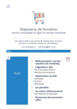 Extrait	du	diaporama	de	formation	
(version	synthétique,	publique)
LES PARTICIPANTS AUX COURS &	FORMATIONS PEUVENT
OBTENIR LA VERSION COMPLÈTE,	IMPRIMABLE,	
SUR DEMANDE A :		TRAINING@RETIS.BE
retis
www.retis.be
RÉFÉRENCEMENT NATUREL - (C) D. JACOB (2017)
PLAN
• Référencement:	une	des	
solutions	d’e-marketing
• L’algorithme	SEO	
ØLes	3	principaux	leviers
ØRésultats	personnalisés
• Optimisation	du	SEO
ØTechnique
ØContenu
ØNetlinking
• Les	pénalités
• Les	autres	référencements
ØVoir	diaporama	spécifique
• Ressources	documentaires	
utiles
 