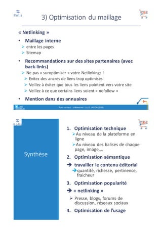 • Des	sites	multilingues
• Des	images
• Des	.pdf
• Des	vidéos
• Voir	note	de	cours	spécifique	« référencement	
naturel »	de	D.	Jacob
Optimisations
retis
www.retis.be
RÉFÉRENCEMENT NATUREL - (C) D. JACOB (2017)
3)	Optimisation	du	maillage
« Netlinking »	
• Maillage	interne	
Ø entre	les	pages	
Ø Sitemap
• Recommandations	sur	des	sites	partenaires	(avec	
back-links)
Ø Ne	pas	« suroptimiser »	votre	Netlinking:	!
Ø Evitez	des	ancres	de	liens	trop	optimisés
Ø Veillez	à	éviter	que	tous	les	liens	pointent	vers	votre	site
Ø Veillez	à	ce	que	certains	liens	soient	« nofollow »
• Mention	dans	des	annuaires
retis
www.retis.be
RÉFÉRENCEMENT NATUREL - (C) D. JACOB (2017)
 
