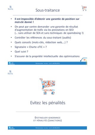 Synthèse
1. Optimisation	technique
ØAu	niveau	de	la	plateforme	en	
ligne
ØAu	niveau	des	balises	de	chaque	
page,	image,…
2. Optimisation	sémantique
è travailler	le	contenu	éditorial
èquantité,	richesse,	pertinence,	
fraicheur
3. Optimisation	popularité
è « netlinking »
Ø Presse,	blogs,	forums	de	
discussion,	réseaux	sociaux
4.			Optimisation	de	l’usage
• Il	est	impossible	d’obtenir	une	garantie	de	position	sur	
mot-clé	donné	!
• On	peut	par	contre	demander	une	garantie	de	résultat	
d’augmentation	de	trafic	via	les	prestations	en	SEO
(…	sans	utiliser	de	SEA	et	sans	techniques	de	spamdexing !)
• Contrôler	les	références	du	sous-traitant	(audits)
• Quels	conseils	(mots-clés,	rédaction	web,…)	?
• Signataire	« Charte	eTIC »	?
• Quel	suivi	?
• S’assurer	de	la	propriété	intellectuelle	des	optimisations
Sous-traitance
retis
www.retis.be
RÉFÉRENCEMENT NATUREL - (C) D. JACOB (2017)
 