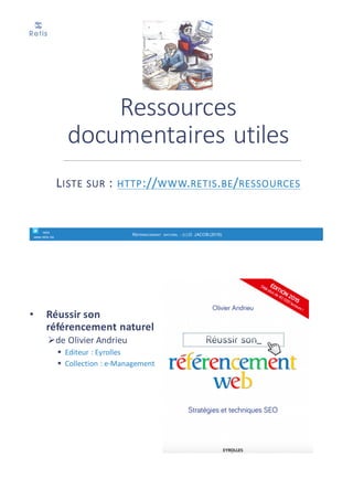 Pour	en	savoir	plus	:
• Bien	rédiger	pour	le	web,	
stratégie	de	contenu	
pour	améliorer	son	
référencement	naturel
• d’Isabelle	Canivet
ØEditeur :	Eyrolles
retis
www.retis.be
RÉFÉRENCEMENT NATUREL - (C) D. JACOB (2017)
• Liste	complète	:	http://www.retis.be/bibliographie
Ø ISSAC	Henri	&	VOLLE	Pierre	(2014),	L’E-commerce	:	De	la	stratégie	à	la	
mise	en	œuvre	opérationnelle,	Edition	Pearson	France,	514p	
(http://www.livre-ecommerce.fr/)	ISBN	:	978-2-7440-7678-7
Ø D.	JACOB	(2012)	– E-Commerce,	les	bonnes	pratiques	pour	réussir,	
Edition	Edipro,	352p.,	www.retis.be
Ø BRASSEUR	Jean-Baptiste	(2011),	Comment	vendre	sur	Internet :	guide	
juridique	et	pratique,	Editions	du	puits	fleuri,	234p,	ISBN	978-2-86-
739-453-9
Ø (2010),	E-Commerce	:	les	clés	de	la	réussite,	Ed.	La	documentation	
Française,	140p.	
Ø ACSEL	(2009),	e-commerce	et	distribution	:	comment	Internet	
bouscule	les	canaux	de	vente,	ACSEL,	142p.
Ø SCHILLACI	Marc	(2008),	Réussir	sa	boutique	en	ligne,	375	p.	
Ø DE	WASSEIGE	Olivier	(2007),	e-Commerce,	e-Marketing,	e-Bay,	Edition	
EdiPro,	367p.	
Ø JANSSENS	Martine	et	EJZYN	Alain	(2007),	Marketing	– e-business,	e-
Marketing,	cybermarketing,	Edition	de	Boeck,	335p.
Ressources	biblio
retis
www.retis.be
RÉFÉRENCEMENT NATUREL - (C) D. JACOB (2017)
 