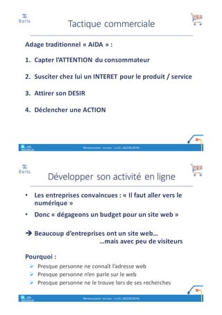 Adage	traditionnel	« AIDA » :
1. Capter	l’ATTENTION	du	consommateur
2. Susciter	chez	lui	un	INTERET	pour	le	produit	/	service
3. Attirer	son	DESIR
4. Déclencher	une	ACTION
Tactique	commerciale
retis
www.retis.be
RÉFÉRENCEMENT NATUREL - (C) D. JACOB (2017)
Développer	son	activité	en	ligne
• Les	entreprises	convaincues	:	« Il	faut	aller	vers	le	
numérique »
• Donc	« dégageons	un	budget	pour	un	site	web »
è Beaucoup	d’entreprises	ont	un	site	web…	
…mais	avec	peu	de	visiteurs
Pourquoi	:
Ø Presque	personne	ne	connaît	l’adresse	web
Ø Presque	personne	n’en	parle	sur	le	web
Ø Presque	personne	ne	le	trouve	lors	de	ses	recherches
retis
www.retis.be
RÉFÉRENCEMENT NATUREL - (C) D. JACOB (2017)
 