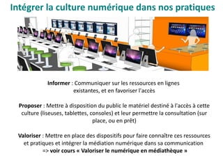 Informer : Communiquer sur les ressources en lignes
existantes, et en favoriser l'accès
Proposer : Mettre à disposition du public le matériel destiné à l'accès à cette
culture (liseuses, tablettes, consoles) et leur permettre la consultation (sur
place, ou en prêt)
Valoriser : Mettre en place des dispositifs pour faire connaître ces ressources
et pratiques et intégrer la médiation numérique dans sa communication
=> voir cours « Valoriser le numérique en médiathèque »
Intégrer la culture numérique dans nos pratiques 
 