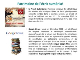 ● le Projet Gutenberg : Première initiative de bibliothèque
de versions électroniques libres de livres physiquement
existants tombés dans le domaine public. Le projet fut
lancé par Michael Hart en 1971. En novembre 2013, le
projet Gutenberg annonce proposer plus de 42 000 livres
dans sa collection.
● Google Livres : lancé en décembre 2004 – et bénéficiant
de moyens financiers et techniques considérables.
Aujourd'hui, c'est à la fois un outil de recherche intra-texte,
de consultation de livres en ligne ou sur appareil mobile,
de constitution de collections personnelles, et de
téléchargement d'ouvrages libres de droits. Il s'agit aussi
une librairie en ligne via la boutique Google Play, un outil
permettant de trouver où emprunter un exemplaire de
livre en bibliothèque, et un fournisseur d'informations
complémentaires (métadonnées) sur les œuvres. Il s'agit
aujourd'hui du plus grand corpus textuel au monde.
Patrimoine de l'écrit numérisé
 