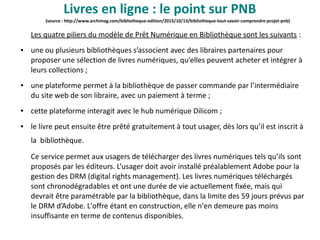 (source : http://www.archimag.com/bibliotheque-edition/2015/10/13/bibliotheque-tout-savoir-comprendre-projet-pnb)
Les quatre piliers du modèle de Prêt Numérique en Bibliothèque sont les suivants :
● une ou plusieurs bibliothèques s’associent avec des libraires partenaires pour
proposer une sélection de livres numériques, qu’elles peuvent acheter et intégrer à
leurs collections ;
● une plateforme permet à la bibliothèque de passer commande par l’intermédiaire
du site web de son libraire, avec un paiement à terme ;
● cette plateforme interagit avec le hub numérique Dilicom ;
● le livre peut ensuite être prêté gratuitement à tout usager, dès lors qu’il est inscrit à
la bibliothèque.
Ce service permet aux usagers de télécharger des livres numériques tels qu’ils sont
proposés par les éditeurs. L’usager doit avoir installé préalablement Adobe pour la
gestion des DRM (digital rights management). Les livres numériques téléchargés
sont chronodégradables et ont une durée de vie actuellement fixée, mais qui
devrait être paramétrable par la bibliothèque, dans la limite des 59 jours prévus par
le DRM d’Adobe. L'offre étant en construction, elle n'en demeure pas moins
insuffisante en terme de contenus disponibles.
Livres en ligne : le point sur PNB
 