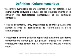 ● La culture numérique est une expression qui fait référence aux
changements culturels produits par les développements et la
diffusion des technologies numériques et en particulier
d'Internet.
● Tous les documents, sons, images fixes ou animées peuvent être
numérisés avec les technologies de l’information et de la
communication
● Tout produit culturel peut être représenté et exprimé sous forme
d’informations numériques qui peuvent ensuite être traitées,
copiées, stockées et transmis instantanément à travers le monde
entier.
Définition : Culture numérique
Source : http://fr.wikipedia.org/wiki/Culture_numérique
 