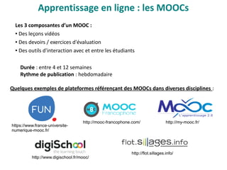 Apprentissage en ligne : les MOOCs
Les 3 composantes d’un MOOC : 
● Des leçons vidéos
● Des devoirs / exercices d'évaluation
● Des outils d'interaction avec et entre les étudiants
Durée : entre 4 et 12 semaines
Rythme de publication : hebdomadaire
Quelques exemples de plateformes référençant des MOOCs dans diverses disciplines :
http://mooc-francophone.com/ http://my-mooc.fr/
https://www.france-universite-
numerique-mooc.fr/
http://www.digischool.fr/mooc/
http://flot.sillages.info/
 