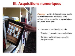 Proposer : Mettre à disposition du public
le matériel destiné à l'accès à cette
culture et leur permettre la consultation
sur place ou en prêt.
● Liseuses : consulter des ebooks
● Tablettes : consulter des applications
● Consoles ou terminaux : consulter
des jeux vidéo
III. Acquisitions numeriques 
 
