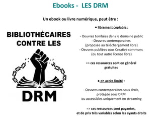 ● librement copiable :
- Oeuvres tombées dans le domaine public
- Oeuvres contemporaines
(proposée au téléchargement libre)
- Oeuvres publiées sous Creative commons
(ou tout autre licence libre)
=> ces ressources sont en général
gratuites
● en accès limité :
- Oeuvres contemporaines sous droit,
protégée sous DRM
ou accessibles uniquement en streaming
=> ces ressources sont payantes,
et de prix très variables selon les ayants droits
Ebooks - LES DRM
Un ebook ou livre numérique, peut être :
 