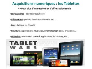 => Pour plus d'interactivité et d'offre audiovisuelle 
Acquisitions numeriques : les Tablettes
●Livres animés : adultes ou jeunesse
●Information : presse, sites institutionnels, etc...
●Jeux : ludique ou éducatif
●Créativité : applications musicales, cinématographiques, artistiques...
●Utilitaires : ordinateur portatif, applications de services, etc...
 