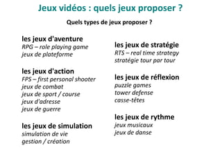 Quels types de jeux proposer ?
les jeux d'aventure
RPG – role playing game
jeux de plateforme
les jeux d'action
FPS – first personal shooter
jeux de combat
jeux de sport / course
jeux d'adresse
jeux de guerre
les jeux de simulation
simulation de vie
gestion / création
les jeux de stratégie
RTS – real time strategy
stratégie tour par tour
les jeux de réflexion
puzzle games
tower defense
casse-têtes
les jeux de rythme
jeux musicaux
jeux de danse
Jeux vidéo : quels jeux proposer ?
 