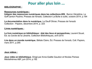 Pour aller plus loin ...
BIBLIOGRAPHIE :
Ressources numériques :
Intégrer des ressources numériques dans les collections #29, Barron Géraldine, Le
Goff-Janton Pauline, Presses de l'enssib, Collection La Boîte à outils, octobre 2014, p.184
La documentation dans le numérique, Le Deuff Olivier, Presses de l'enssib
Collection : Papiers, décembre 2014, p. 223
Livres numériques :
Le livre numérique en bibliothèque : état des lieux et perspectives, Laurent Soual,
Ed. du Cercle de la Librairie, Collection Bibliothèques, avril 2015
Lire dans un monde numérique, Bélisle Claire, Éd. Presses de l'enssib, Coll. Papiers,
mars 2011, p.295
Jeux vidéos :
Jeux vidéo en bibliothèque, Dirigé par Anne-Gaëlle Gaudion et Nicolas Perisse
Médiathèmes ABF, juin 2014, p.192
 
