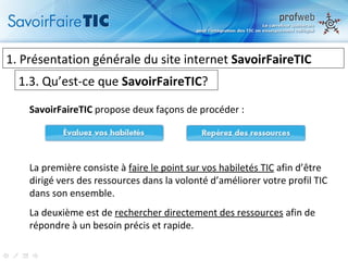 1.  Présentation générale du site internet  SavoirFaireTIC 1.3. Qu’est-ce que  SavoirFaireTIC ? SavoirFaireTIC  propose deux façons de procéder : La première consiste à  faire le point sur vos habiletés TIC  afin d’être dirigé vers des ressources dans la volonté d’améliorer votre profil TIC dans son ensemble. La deuxième est de  rechercher directement des ressources  afin de répondre à un besoin précis et rapide. 