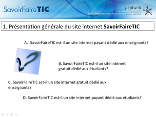 1.  Présentation générale du site internet  SavoirFaireTIC C. SavoirFaireTIC est-il un site internet gratuit dédié aux enseignants? B. SavoirFaireTIC est-il un site internet  gratuit dédié aux étudiants? SavoirFaireTIC est-il un site internet payant dédié aux enseignants? D. SavoirFaireTIC est-il un site internet payant dédié aux étudiants? 