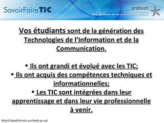 Vos étudiants  sont de la génération des Technologies de l’Information et de la Communication. Ils ont grandi et évolué avec les TIC; Ils ont acquis des compétences techniques et informationnelles; Les TIC sont intégrées dans leur apprentissage et dans leur vie professionnelle à venir. http://savoirfairetic.profweb.qc.ca/ 