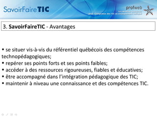 3.  SavoirFaireTIC  - Avantages  se situer vis-à-vis du référentiel québécois des compétences technopédagogiques; repérer ses points forts et ses points faibles; accéder à des ressources rigoureuses, fiables et éducatives; être accompagné dans l’intégration pédagogique des TIC; maintenir à niveau une connaissance et des compétences TIC. 