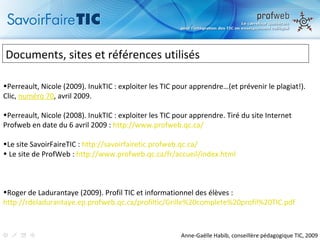 Documents, sites et références utilisés Perreault, Nicole (2009). InukTIC : exploiter les TIC pour apprendre…(et prévenir le plagiat!). Clic,  numéro 70 , avril 2009. Perreault, Nicole (2008). InukTIC : exploiter les TIC pour apprendre. Tiré du site Internet Profweb en date du 6 avril 2009 :  http://www.profweb.qc.ca/ Le site SavoirFaireTIC :  http://savoirfairetic.profweb.qc.ca/ Le site de ProfWeb :  http://www.profweb.qc.ca/fr/accueil/index.html Roger de Ladurantaye (2009). Profil TIC et informationnel des élèves :  http://rdeladurantaye.ep.profweb.qc.ca/profiltic/Grille%20complete%20profil%20TIC.pdf   Anne-Gaëlle Habib, conseillère pédagogique TIC, 2009 