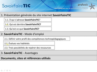 1.  Présentation générale du site internet  SavoirFaireTIC 1.1.  À qui s’adresse  SavoirFaireTIC ? 1.2. Qui est derrière  SavoirFaireTIC? 1.3. Qu'est-ce que  SavoirFaireTIC? 2.  SavoirFaireTIC   - Mode d’emploi  2.1. Définir votre profil des compétences technopédagogiques 2.2. Évaluez vos habiletés 2.3. Trois possibilités de repérer des ressources 3.  SavoirFaireTIC  - Avantages  Documents, sites et références utilisés 